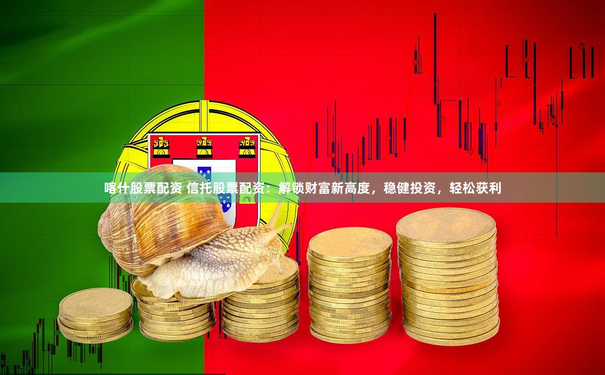 喀什股票配资 信托股票配资：解锁财富新高度，稳健投资，轻松获利