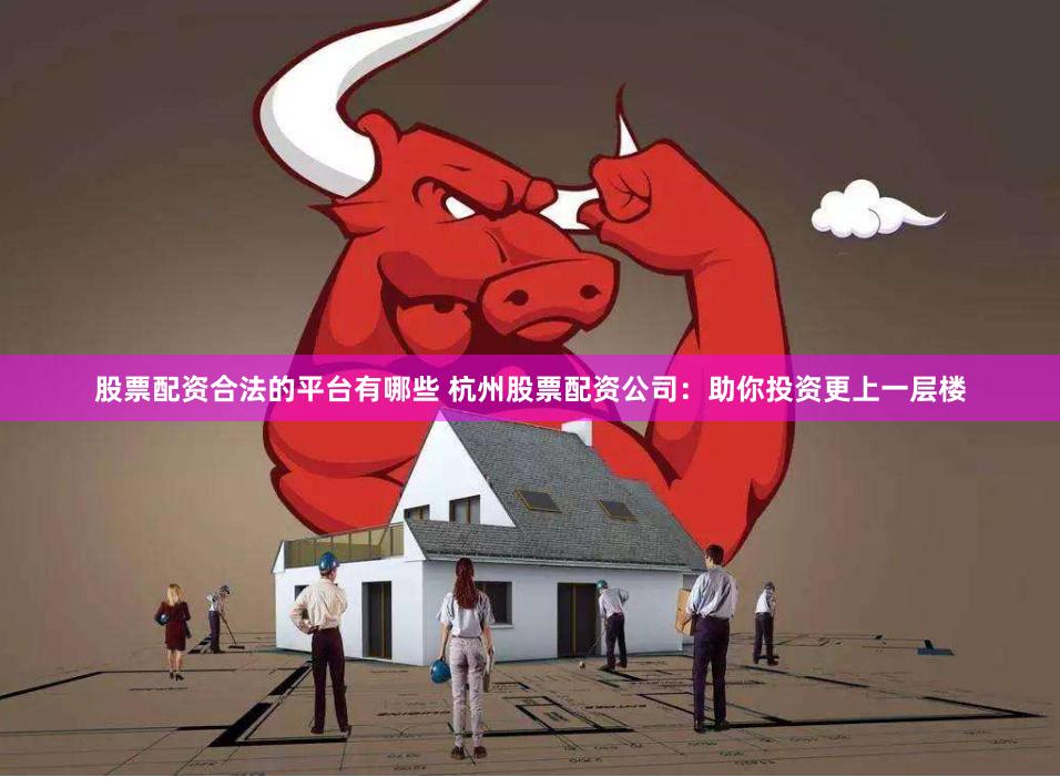 股票配资合法的平台有哪些 杭州股票配资公司：助你投资更上一层楼