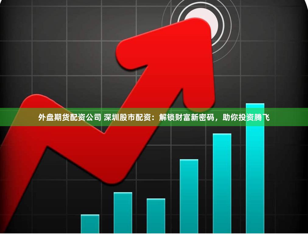 外盘期货配资公司 深圳股市配资：解锁财富新密码，助你投资腾飞