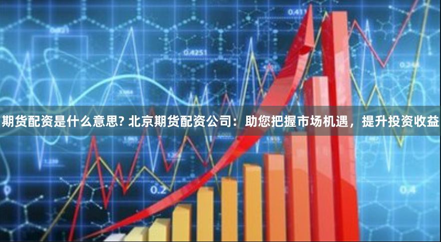 期货配资是什么意思? 北京期货配资公司：助您把握市场机遇，提升投资收益
